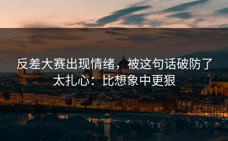 反差大赛出现情绪，被这句话破防了太扎心：比想象中更狠