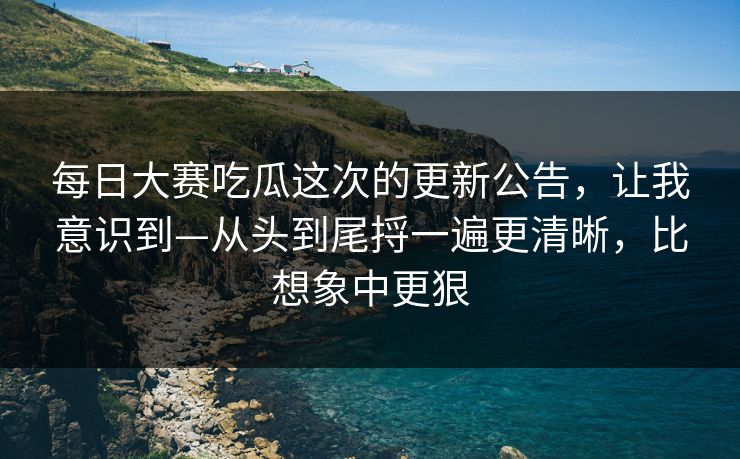 每日大赛吃瓜这次的更新公告，让我意识到—从头到尾捋一遍更清晰，比想象中更狠