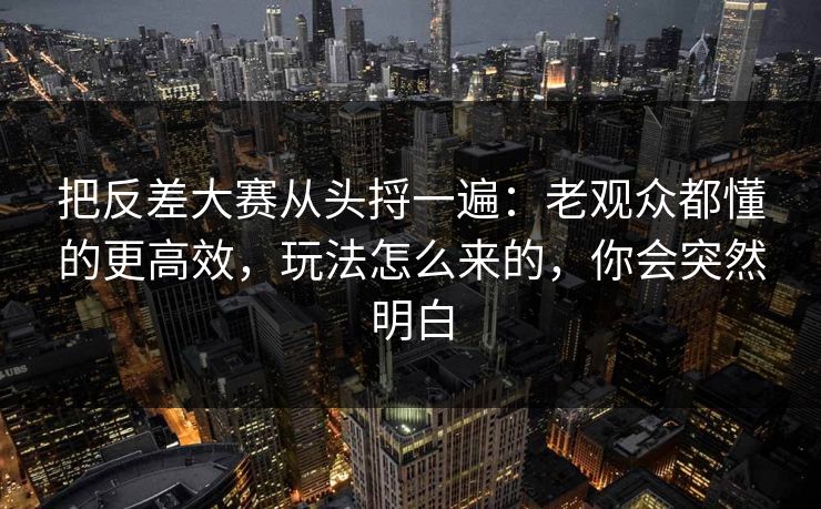 把反差大赛从头捋一遍：老观众都懂的更高效，玩法怎么来的，你会突然明白