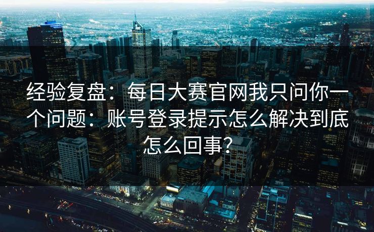 经验复盘:每日大赛官网我只问你一个问题:账号登录提示怎么解决到底怎么回事? 经验复盘:每日大赛官网我只问你一个问题:账号登录提示怎么解决到底怎么回事?