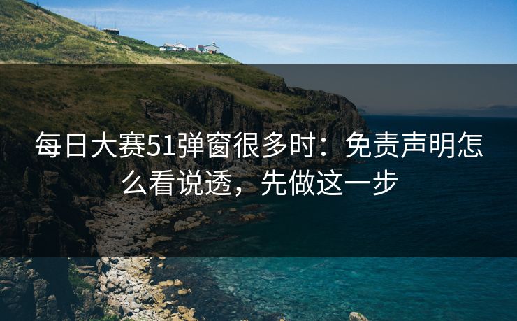 每日大赛51弹窗很多时：免责声明怎么看说透，先做这一步