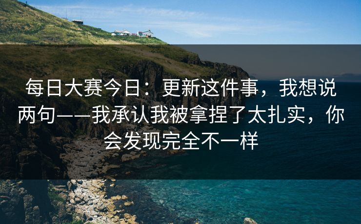每日大赛今日：更新这件事，我想说两句——我承认我被拿捏了太扎实，你会发现完全不一样