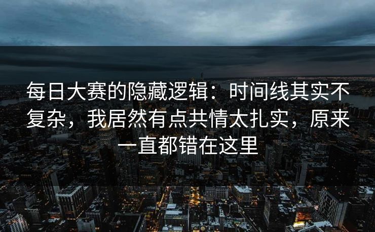 每日大赛的隐藏逻辑：时间线其实不复杂，我居然有点共情太扎实，原来一直都错在这里