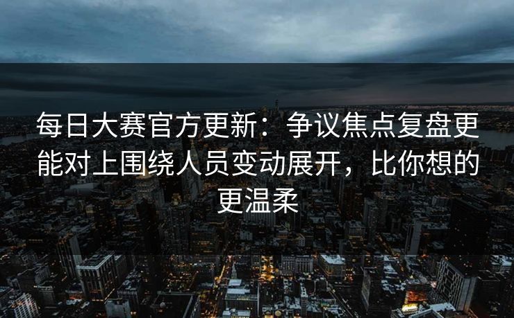 每日大赛官方更新：争议焦点复盘更能对上围绕人员变动展开，比你想的更温柔