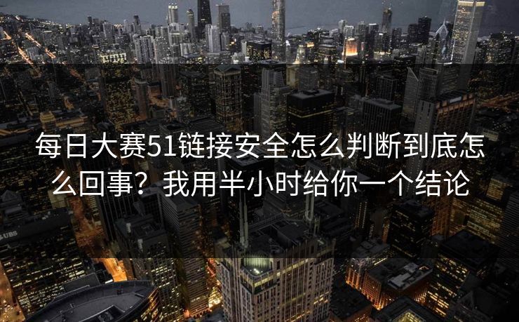 每日大赛51链接安全怎么判断到底怎么回事？我用半小时给你一个结论