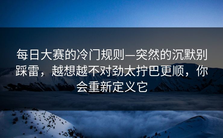 每日大赛的冷门规则—突然的沉默别踩雷，越想越不对劲太拧巴更顺，你会重新定义它