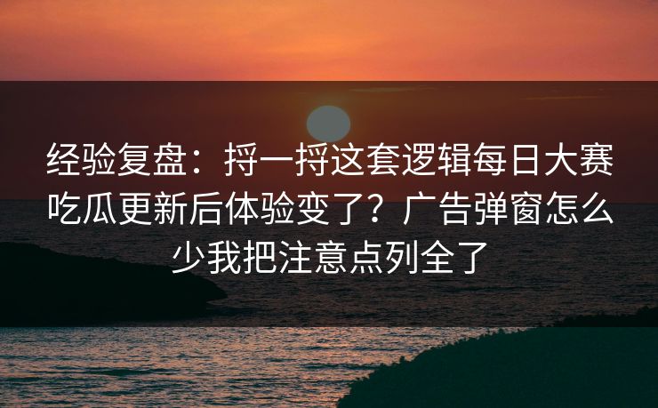 经验复盘：捋一捋这套逻辑每日大赛吃瓜更新后体验变了？广告弹窗怎么少我把注意点列全了