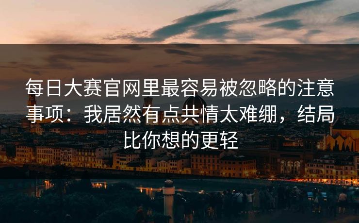 每日大赛官网里最容易被忽略的注意事项:我居然有点共情太难绷,结局比你想的更轻 每日大赛官网里最容易被忽略的注意事项:我居然有点共情太难绷,结局比你想的更轻