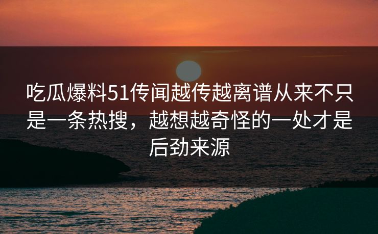 吃瓜爆料51传闻越传越离谱从来不只是一条热搜，越想越奇怪的一处才是后劲来源