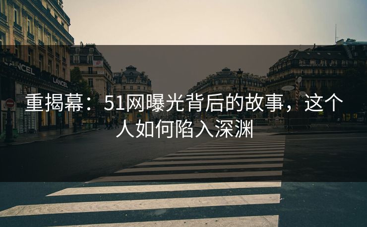 重揭幕:51网曝光背后的故事,这个人如何陷入深渊 重揭幕:51网曝光背后的故事,这个人如何陷入深渊