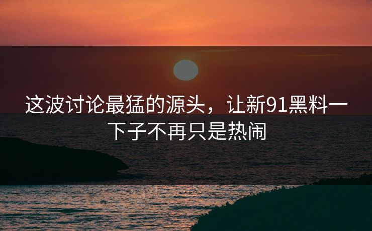 这波讨论最猛的源头，让新91黑料一下子不再只是热闹