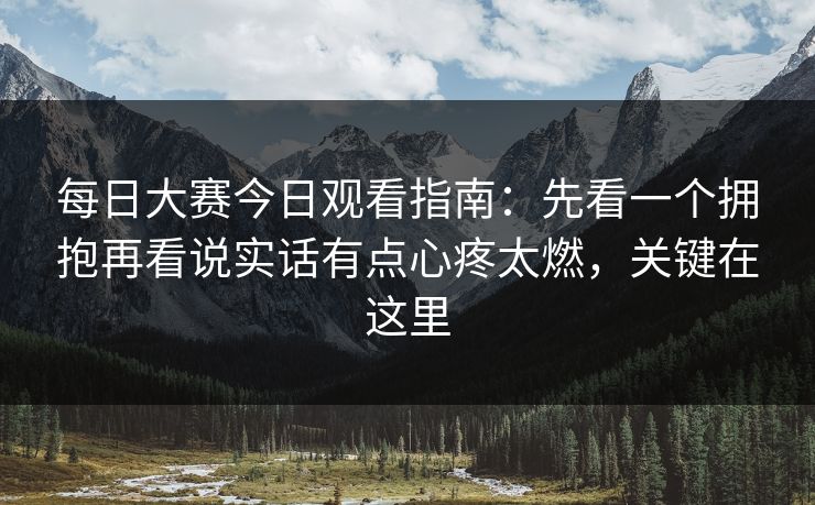 每日大赛今日观看指南：先看一个拥抱再看说实话有点心疼太燃，关键在这里