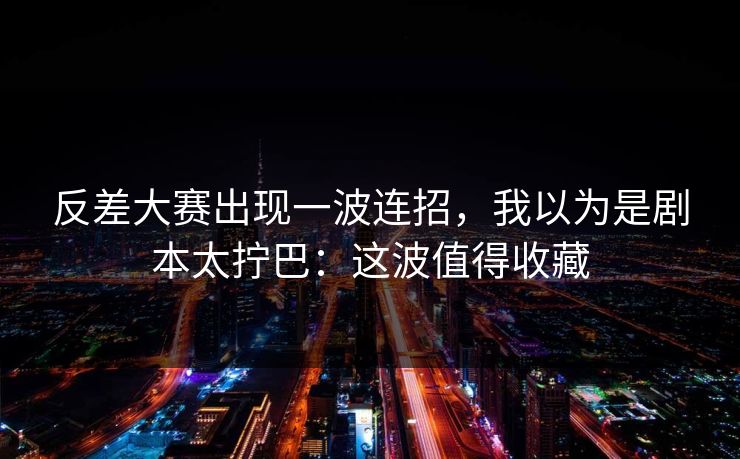 反差大赛出现一波连招，我以为是剧本太拧巴：这波值得收藏