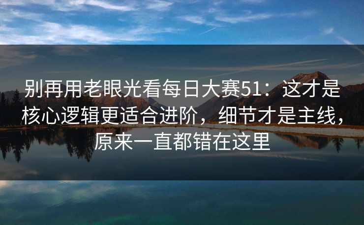 别再用老眼光看每日大赛51：这才是核心逻辑更适合进阶，细节才是主线，原来一直都错在这里