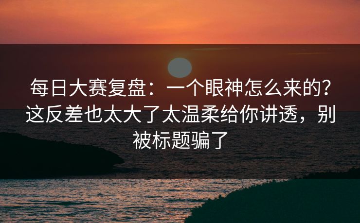 每日大赛复盘：一个眼神怎么来的？这反差也太大了太温柔给你讲透，别被标题骗了