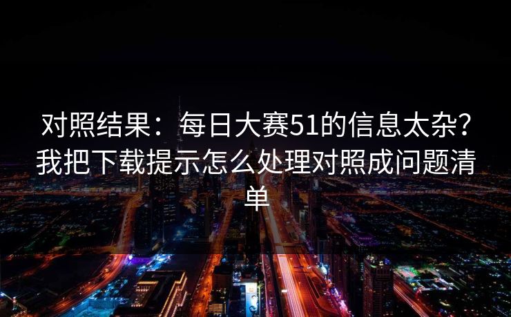 对照结果:每日大赛51的信息太杂?我把下载提示怎么处理对照成问题清单 对照结果:每日大赛51的信息太杂?我把下载提示怎么处理对照成问题清单