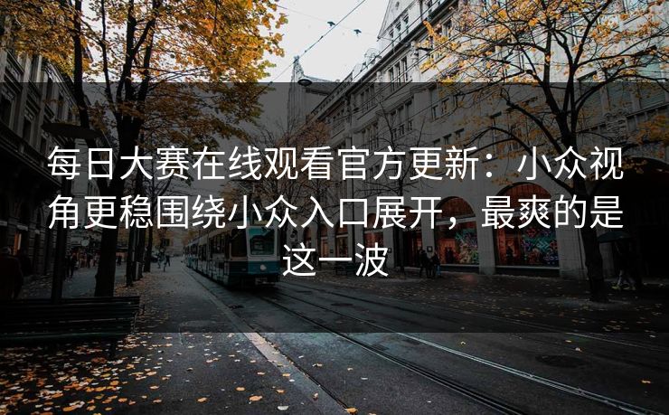 每日大赛在线观看官方更新：小众视角更稳围绕小众入口展开，最爽的是这一波