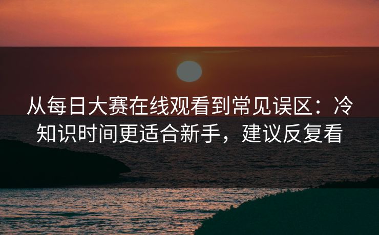从每日大赛在线观看到常见误区：冷知识时间更适合新手，建议反复看
