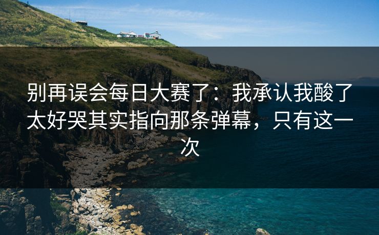 别再误会每日大赛了：我承认我酸了太好哭其实指向那条弹幕，只有这一次
