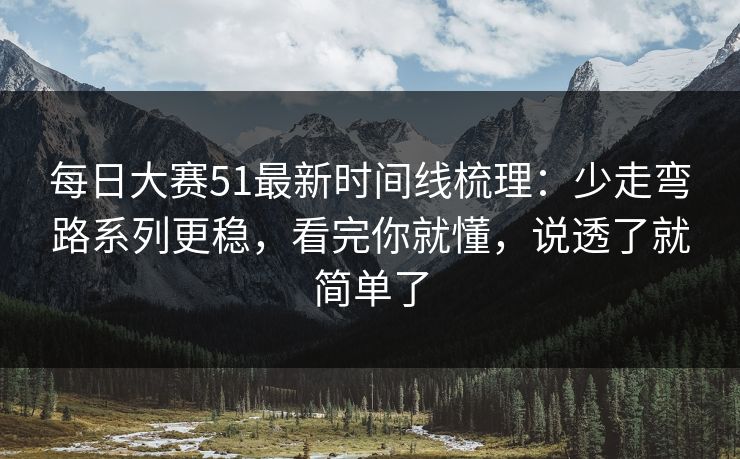 每日大赛51最新时间线梳理:少走弯路系列更稳,看完你就懂,说透了就简单了 每日大赛51最新时间线梳理:少走弯路系列更稳,看完你就懂,说透了就简单了
