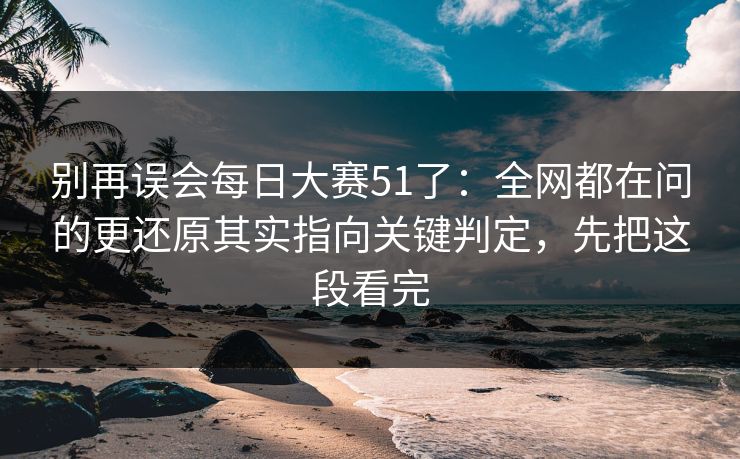别再误会每日大赛51了：全网都在问的更还原其实指向关键判定，先把这段看完