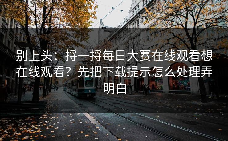 别上头:捋一捋每日大赛在线观看想在线观看?先把下载提示怎么处理弄明白 别上头:捋一捋每日大赛在线观看想在线观看?先把下载提示怎么处理弄明白