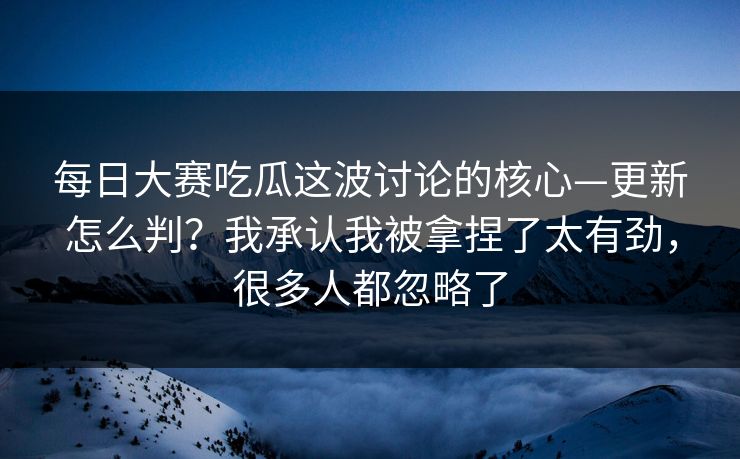 每日大赛吃瓜这波讨论的核心—更新怎么判？我承认我被拿捏了太有劲，很多人都忽略了