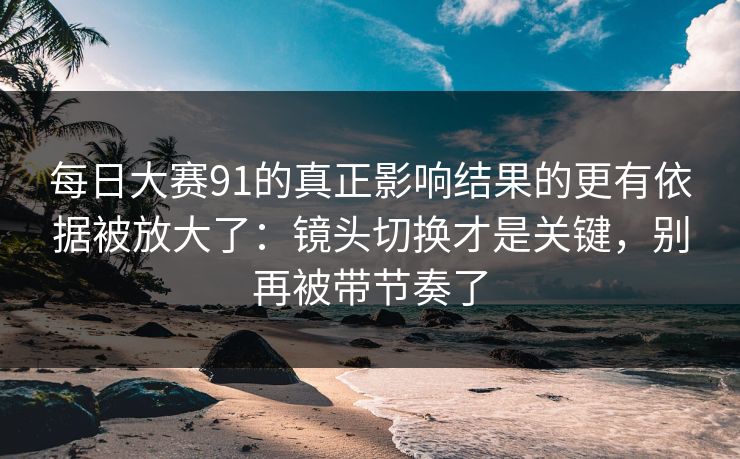 每日大赛91的真正影响结果的更有依据被放大了:镜头切换才是关键,别再被带节奏了 每日大赛91的真正影响结果的更有依据被放大了:镜头切换才是关键,别再被带节奏了