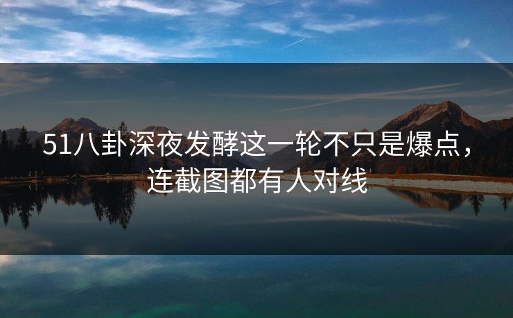 51八卦深夜发酵这一轮不只是爆点，连截图都有人对线